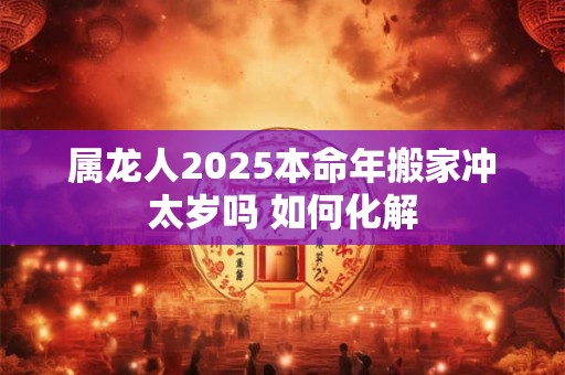 属龙人2025本命年搬家冲太岁吗 如何化解