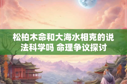 松柏木命和大海水相克的说法科学吗 命理争议探讨