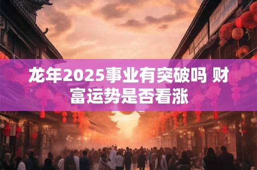 龙年2025事业有突破吗 财富运势是否看涨