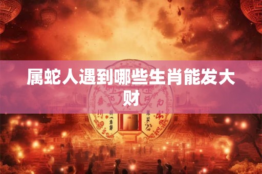 属蛇人遇到哪些生肖能发大财