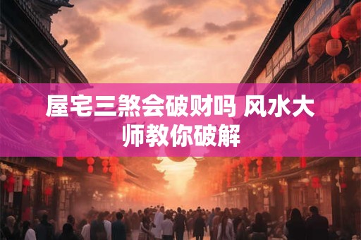 屋宅三煞会破财吗 风水大师教你破解