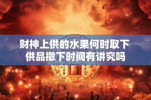 财神上供的水果何时取下 供品撤下时间有讲究吗