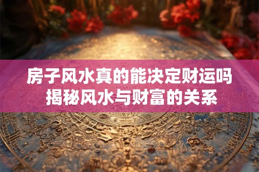 房子风水真的能决定财运吗 揭秘风水与财富的关系