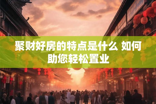 聚财好房的特点是什么 如何助您轻松置业