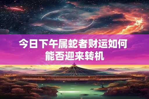今日下午属蛇者财运如何 能否迎来转机