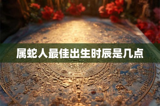 属蛇人最佳出生时辰是几点