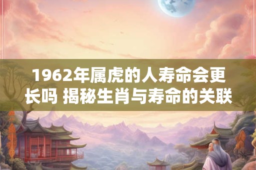 1962年属虎的人寿命会更长吗 揭秘生肖与寿命的关联