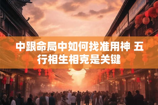 中跟命局中如何找准用神 五行相生相克是关键
