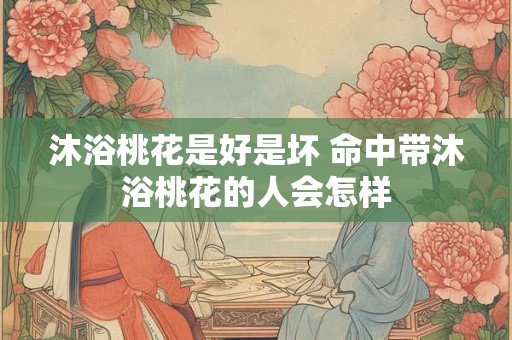 沐浴桃花是好是坏 命中带沐浴桃花的人会怎样
