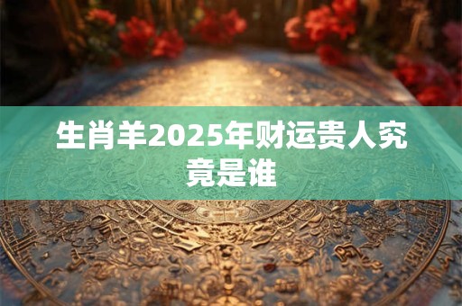 生肖羊2025年财运贵人究竟是谁