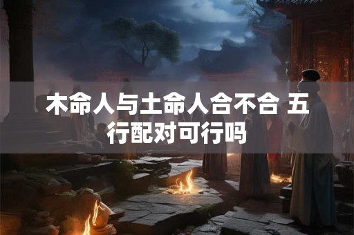 木命人与土命人合不合 五行配对可行吗