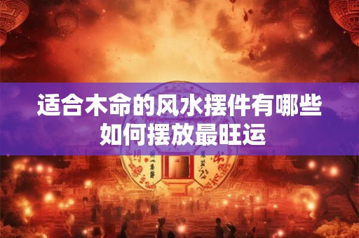 适合木命的风水摆件有哪些 如何摆放最旺运