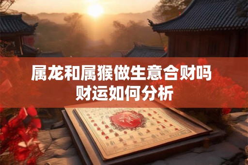 属龙和属猴做生意合财吗 财运如何分析