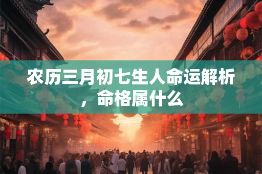 农历三月初七生人命运解析，命格属什么