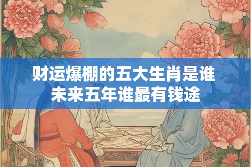 财运爆棚的五大生肖是谁 未来五年谁最有钱途