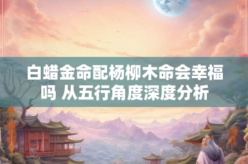 白蜡金命配杨柳木命会幸福吗 从五行角度深度分析