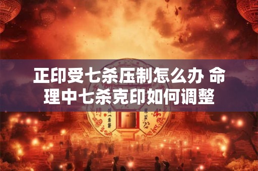 正印受七杀压制怎么办 命理中七杀克印如何调整