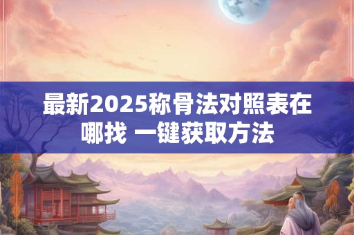 最新2025称骨法对照表在哪找 一键获取方法 最新2025称骨法对照表在哪找 一键获取方法