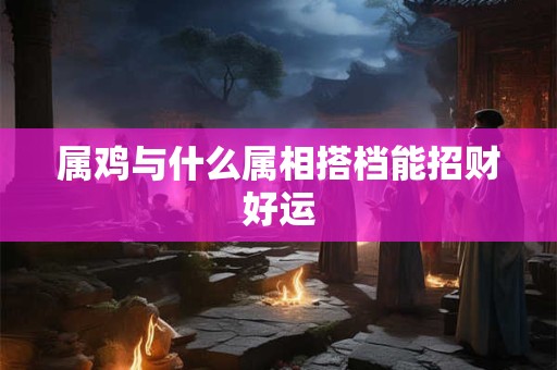 属鸡与什么属相搭档能招财好运