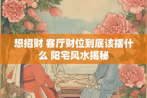想招财 客厅财位到底该摆什么 阳宅风水揭秘