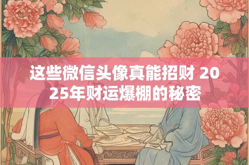 这些微信头像真能招财 2025年财运爆棚的秘密