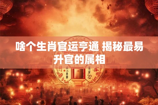 啥个生肖官运亨通 揭秘最易升官的属相