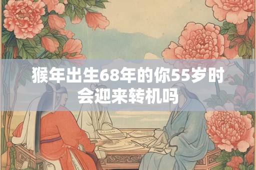 猴年出生68年的你55岁时会迎来转机吗