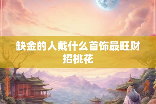 缺金的人戴什么首饰最旺财招桃花