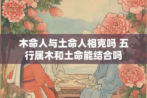 木命人与土命人相克吗 五行属木和土命能结合吗