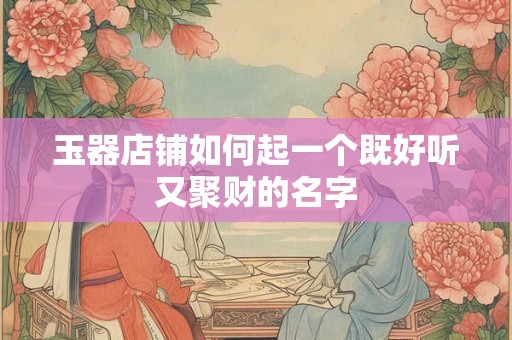 玉器店铺如何起一个既好听又聚财的名字