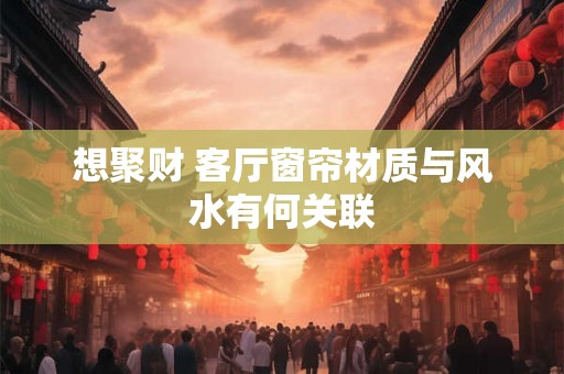 想聚财 客厅窗帘材质与风水有何关联