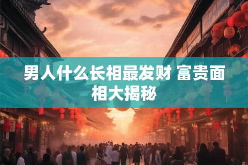 男人什么长相最发财 富贵面相大揭秘