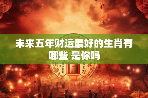 未来五年财运最好的生肖有哪些 是你吗