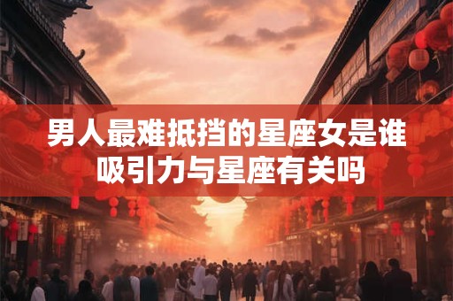 男人最难抵挡的星座女是谁 吸引力与星座有关吗