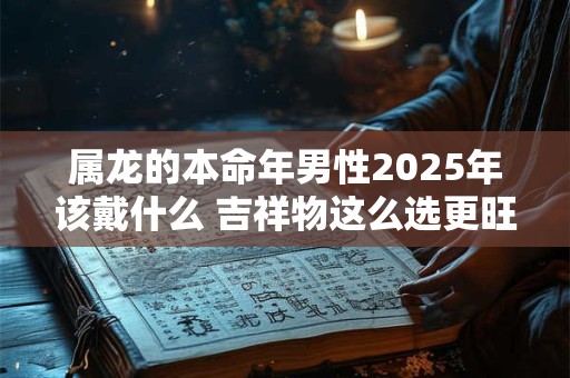 属龙的本命年男性2025年该戴什么 吉祥物这么选更旺运