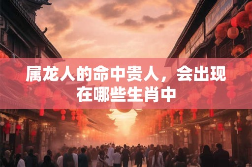 属龙人的命中贵人，会出现在哪些生肖中