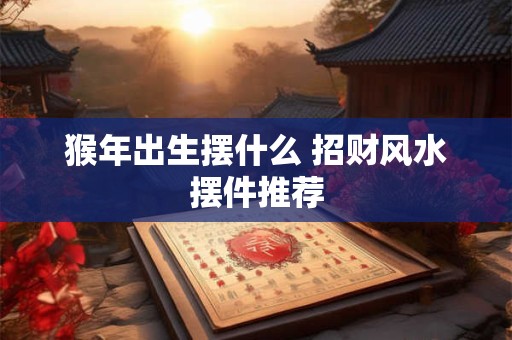 猴年出生摆什么 招财风水摆件推荐 猴年出生摆什么 招财风水摆件推荐