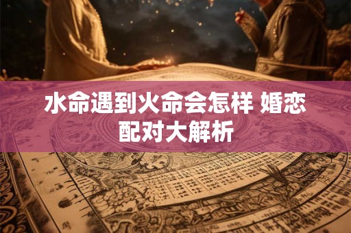 详细阅读:水命遇到火命会怎样 婚恋配对大解析 水命遇到火命会怎样 婚恋配对大解析