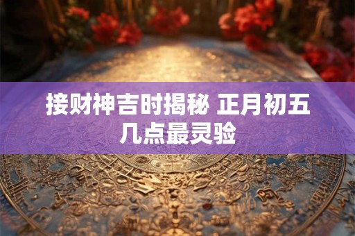 接财神吉时揭秘 正月初五几点最灵验
