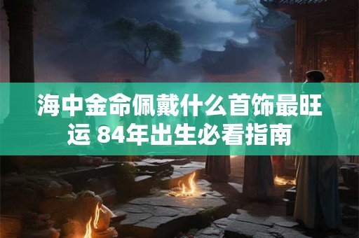 海中金命佩戴什么首饰最旺运 84年出生必看指南