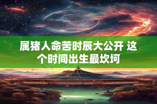 属猪人命苦时辰大公开 这个时间出生最坎坷
