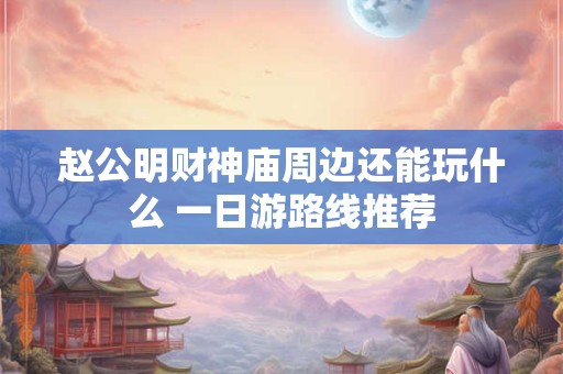 赵公明财神庙周边还能玩什么 一日游路线推荐