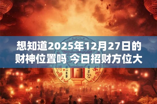 想知道2025年12月27日的财神位置吗 今日招财方位大公开