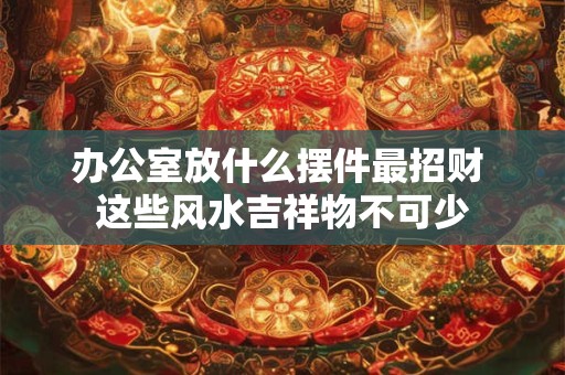 办公室放什么摆件最招财 这些风水吉祥物不可少