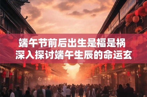 端午节前后出生是福是祸 深入探讨端午生辰的命运玄机