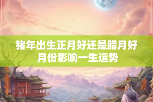 猪年出生正月好还是腊月好 月份影响一生运势