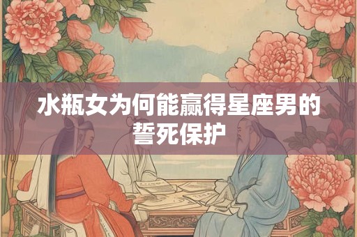 水瓶女为何能赢得星座男的誓死保护