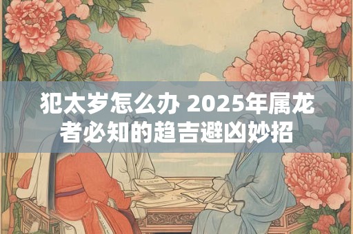 犯太岁怎么办 2025年属龙者必知的趋吉避凶妙招