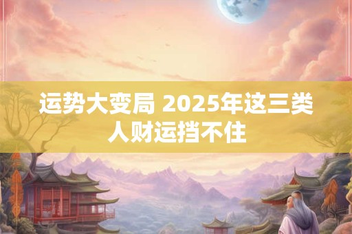 运势大变局 2025年这三类人财运挡不住