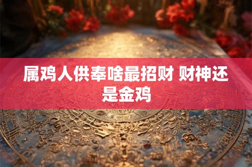属鸡人供奉啥最招财 财神还是金鸡